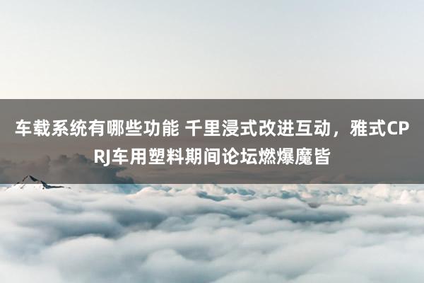 车载系统有哪些功能 千里浸式改进互动，雅式CPRJ车用塑料期间论坛燃爆魔皆