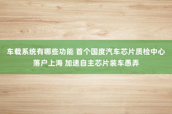 车载系统有哪些功能 首个国度汽车芯片质检中心落户上海 加速自主芯片装车愚弄