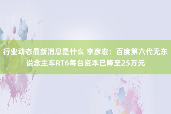 行业动态最新消息是什么 李彦宏：百度第六代无东说念主车RT6每台资本已降至25万元