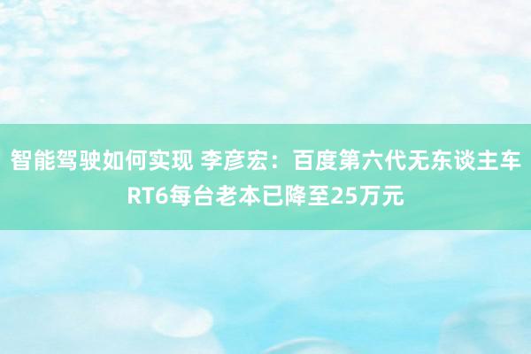 智能驾驶如何实现 李彦宏：百度第六代无东谈主车RT6每台老本已降至25万元