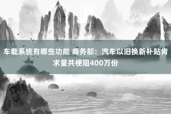 车载系统有哪些功能 商务部：汽车以旧换新补贴肯求量共梗阻400万份