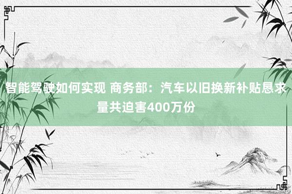 智能驾驶如何实现 商务部：汽车以旧换新补贴恳求量共迫害400万份