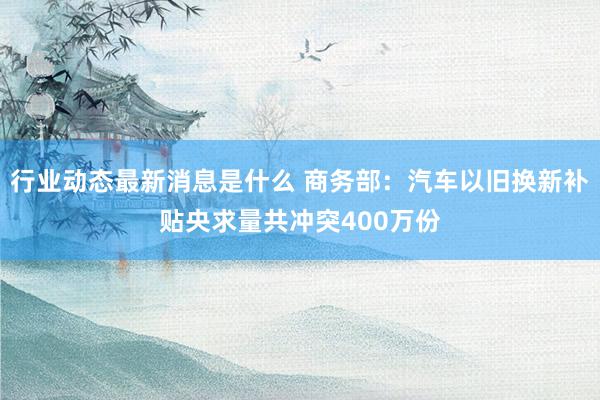 行业动态最新消息是什么 商务部：汽车以旧换新补贴央求量共冲突400万份