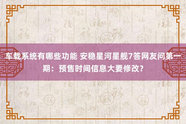 车载系统有哪些功能 安稳星河星舰7答网友问第一期：预售时间信息大要修改？