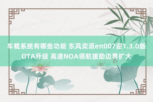 车载系统有哪些功能 东风奕派eπ007迎1.3.0版OTA升级 高速NOA领航援助边界扩大