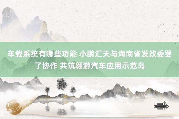 车载系统有哪些功能 小鹏汇天与海南省发改委罢了协作 共筑翱游汽车应用示范岛