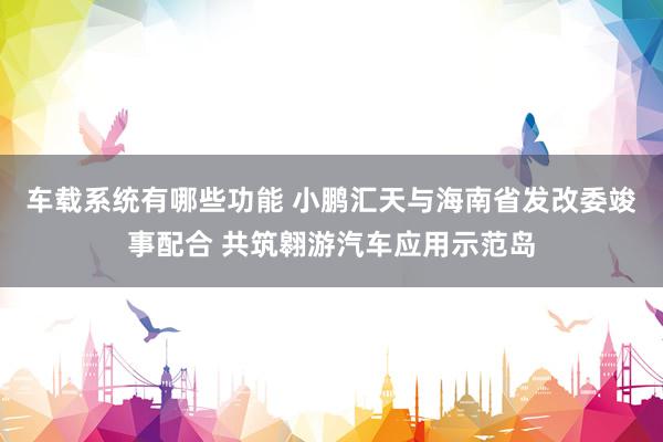 车载系统有哪些功能 小鹏汇天与海南省发改委竣事配合 共筑翱游汽车应用示范岛