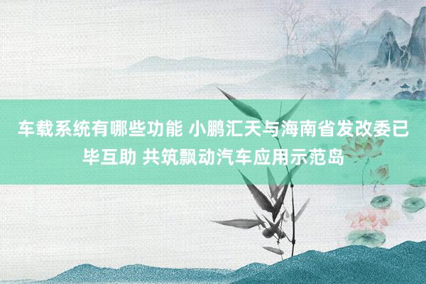 车载系统有哪些功能 小鹏汇天与海南省发改委已毕互助 共筑飘动汽车应用示范岛