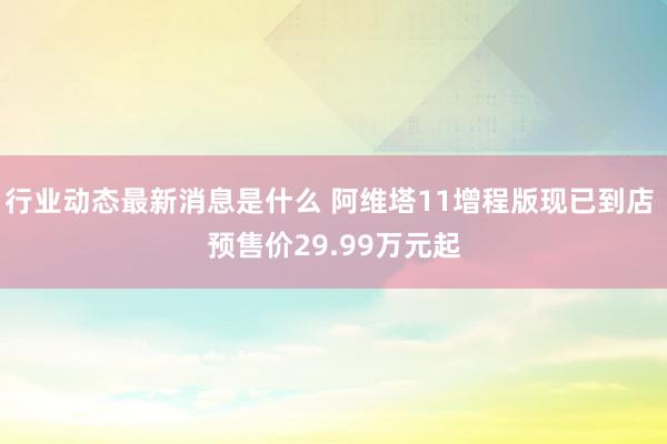 行业动态最新消息是什么 阿维塔11增程版现已到店 预售价29.99万元起