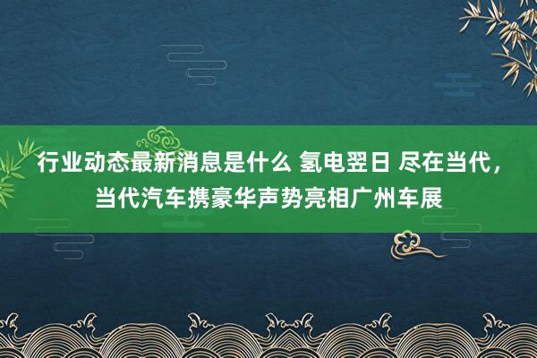 行业动态最新消息是什么 氢电翌日 尽在当代，当代汽车携豪华声势亮相广州车展