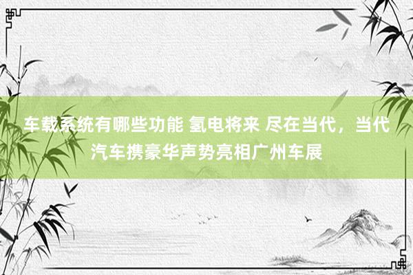 车载系统有哪些功能 氢电将来 尽在当代，当代汽车携豪华声势亮相广州车展