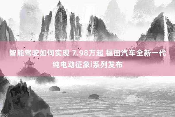 智能驾驶如何实现 7.98万起 福田汽车全新一代纯电动征象i系列发布