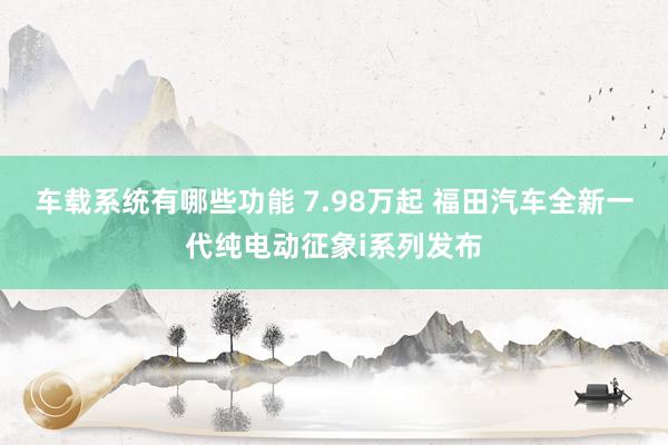 车载系统有哪些功能 7.98万起 福田汽车全新一代纯电动征象i系列发布