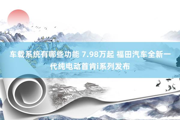 车载系统有哪些功能 7.98万起 福田汽车全新一代纯电动首肯i系列发布