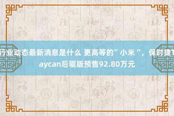 行业动态最新消息是什么 更高等的”小米“，保时捷Taycan后驱版预售92.80万元