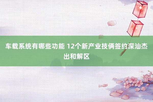 车载系统有哪些功能 12个新产业技俩签约深汕杰出和解区