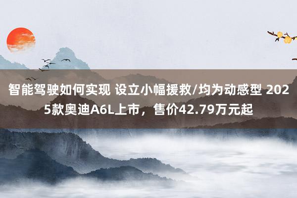 智能驾驶如何实现 设立小幅援救/均为动感型 2025款奥迪A6L上市，售价42.79万元起