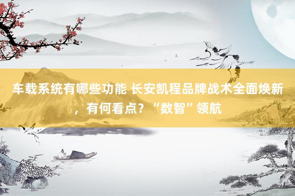 车载系统有哪些功能 长安凯程品牌战术全面焕新，有何看点？“数智”领航