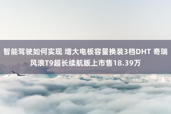 智能驾驶如何实现 增大电板容量换装3档DHT 奇瑞风浪T9超长续航版上市售18.39万