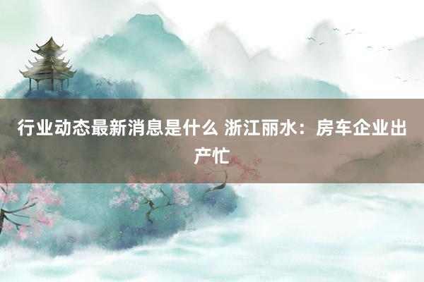 行业动态最新消息是什么 浙江丽水：房车企业出产忙