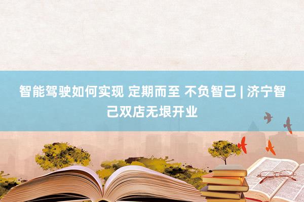 智能驾驶如何实现 定期而至 不负智己 | 济宁智己双店无垠开业